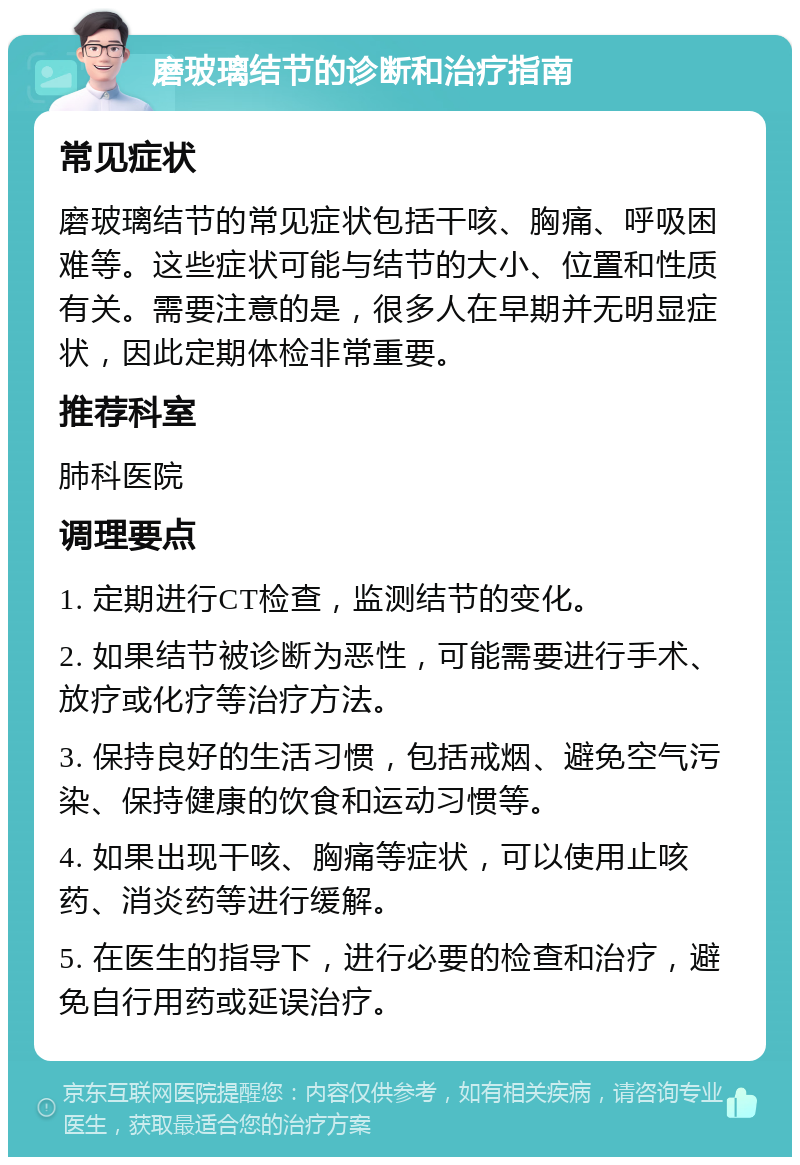 磨玻璃结节的诊断和治疗指南 常见症状 磨玻璃结节的常见症状包括干咳、胸痛、呼吸困难等。这些症状可能与结节的大小、位置和性质有关。需要注意的是，很多人在早期并无明显症状，因此定期体检非常重要。 推荐科室 肺科医院 调理要点 1. 定期进行CT检查，监测结节的变化。 2. 如果结节被诊断为恶性，可能需要进行手术、放疗或化疗等治疗方法。 3. 保持良好的生活习惯，包括戒烟、避免空气污染、保持健康的饮食和运动习惯等。 4. 如果出现干咳、胸痛等症状，可以使用止咳药、消炎药等进行缓解。 5. 在医生的指导下，进行必要的检查和治疗，避免自行用药或延误治疗。