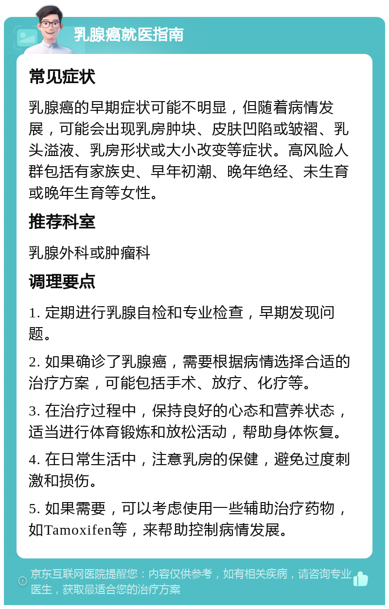 乳腺癌就医指南 常见症状 乳腺癌的早期症状可能不明显，但随着病情发展，可能会出现乳房肿块、皮肤凹陷或皱褶、乳头溢液、乳房形状或大小改变等症状。高风险人群包括有家族史、早年初潮、晚年绝经、未生育或晚年生育等女性。 推荐科室 乳腺外科或肿瘤科 调理要点 1. 定期进行乳腺自检和专业检查，早期发现问题。 2. 如果确诊了乳腺癌，需要根据病情选择合适的治疗方案，可能包括手术、放疗、化疗等。 3. 在治疗过程中，保持良好的心态和营养状态，适当进行体育锻炼和放松活动，帮助身体恢复。 4. 在日常生活中，注意乳房的保健，避免过度刺激和损伤。 5. 如果需要，可以考虑使用一些辅助治疗药物，如Tamoxifen等，来帮助控制病情发展。