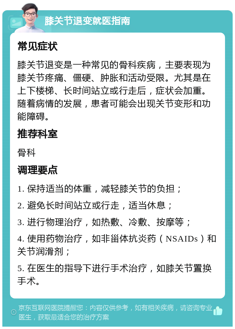 膝关节退变就医指南 常见症状 膝关节退变是一种常见的骨科疾病，主要表现为膝关节疼痛、僵硬、肿胀和活动受限。尤其是在上下楼梯、长时间站立或行走后，症状会加重。随着病情的发展，患者可能会出现关节变形和功能障碍。 推荐科室 骨科 调理要点 1. 保持适当的体重，减轻膝关节的负担； 2. 避免长时间站立或行走，适当休息； 3. 进行物理治疗，如热敷、冷敷、按摩等； 4. 使用药物治疗，如非甾体抗炎药（NSAIDs）和关节润滑剂； 5. 在医生的指导下进行手术治疗，如膝关节置换手术。