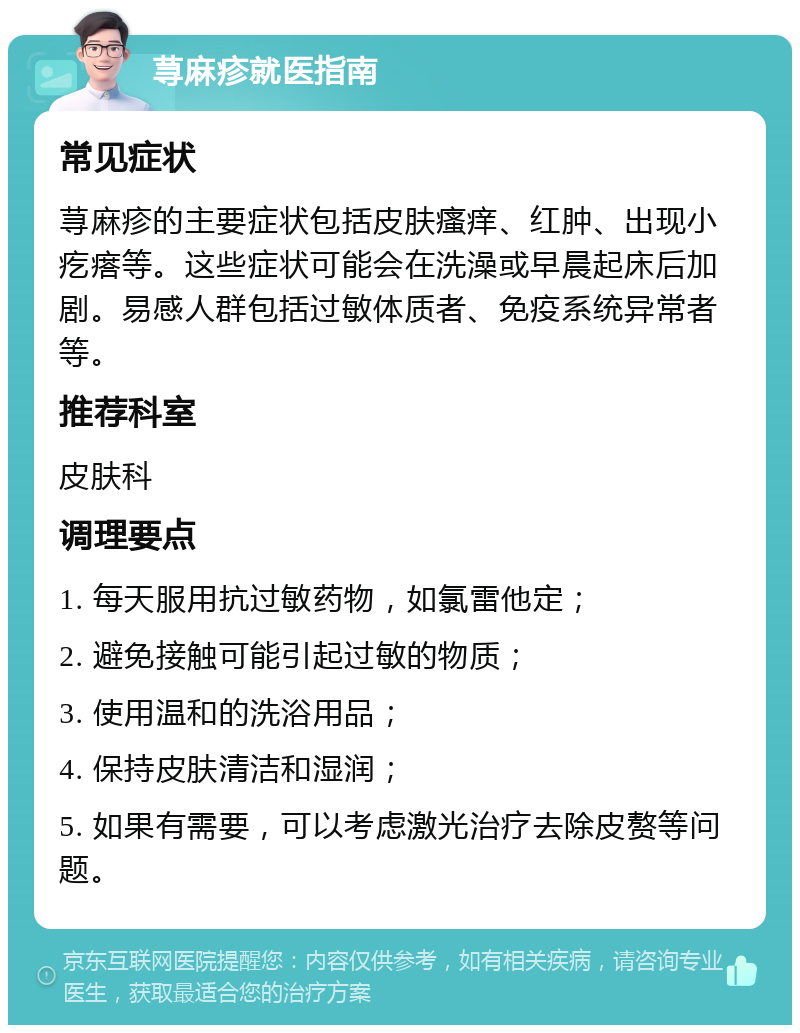 荨麻疹就医指南 常见症状 荨麻疹的主要症状包括皮肤瘙痒、红肿、出现小疙瘩等。这些症状可能会在洗澡或早晨起床后加剧。易感人群包括过敏体质者、免疫系统异常者等。 推荐科室 皮肤科 调理要点 1. 每天服用抗过敏药物，如氯雷他定； 2. 避免接触可能引起过敏的物质； 3. 使用温和的洗浴用品； 4. 保持皮肤清洁和湿润； 5. 如果有需要，可以考虑激光治疗去除皮赘等问题。