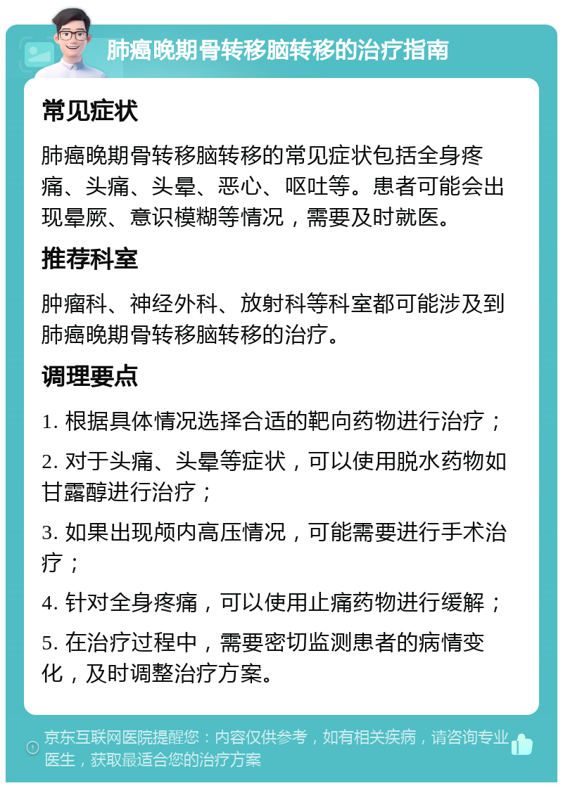 肺癌晚期骨转移脑转移的治疗指南 常见症状 肺癌晚期骨转移脑转移的常见症状包括全身疼痛、头痛、头晕、恶心、呕吐等。患者可能会出现晕厥、意识模糊等情况，需要及时就医。 推荐科室 肿瘤科、神经外科、放射科等科室都可能涉及到肺癌晚期骨转移脑转移的治疗。 调理要点 1. 根据具体情况选择合适的靶向药物进行治疗； 2. 对于头痛、头晕等症状，可以使用脱水药物如甘露醇进行治疗； 3. 如果出现颅内高压情况，可能需要进行手术治疗； 4. 针对全身疼痛，可以使用止痛药物进行缓解； 5. 在治疗过程中，需要密切监测患者的病情变化，及时调整治疗方案。