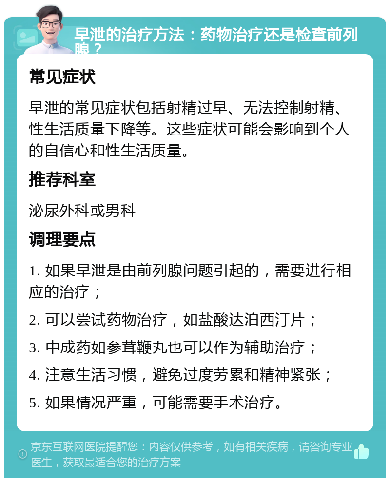 早泄的治疗方法：药物治疗还是检查前列腺？ 常见症状 早泄的常见症状包括射精过早、无法控制射精、性生活质量下降等。这些症状可能会影响到个人的自信心和性生活质量。 推荐科室 泌尿外科或男科 调理要点 1. 如果早泄是由前列腺问题引起的，需要进行相应的治疗； 2. 可以尝试药物治疗，如盐酸达泊西汀片； 3. 中成药如参茸鞭丸也可以作为辅助治疗； 4. 注意生活习惯，避免过度劳累和精神紧张； 5. 如果情况严重，可能需要手术治疗。