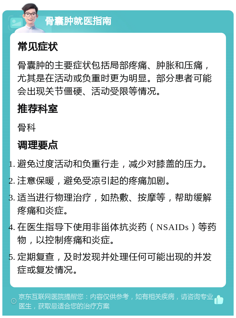 骨囊肿就医指南 常见症状 骨囊肿的主要症状包括局部疼痛、肿胀和压痛，尤其是在活动或负重时更为明显。部分患者可能会出现关节僵硬、活动受限等情况。 推荐科室 骨科 调理要点 避免过度活动和负重行走，减少对膝盖的压力。 注意保暖，避免受凉引起的疼痛加剧。 适当进行物理治疗，如热敷、按摩等，帮助缓解疼痛和炎症。 在医生指导下使用非甾体抗炎药（NSAIDs）等药物，以控制疼痛和炎症。 定期复查，及时发现并处理任何可能出现的并发症或复发情况。