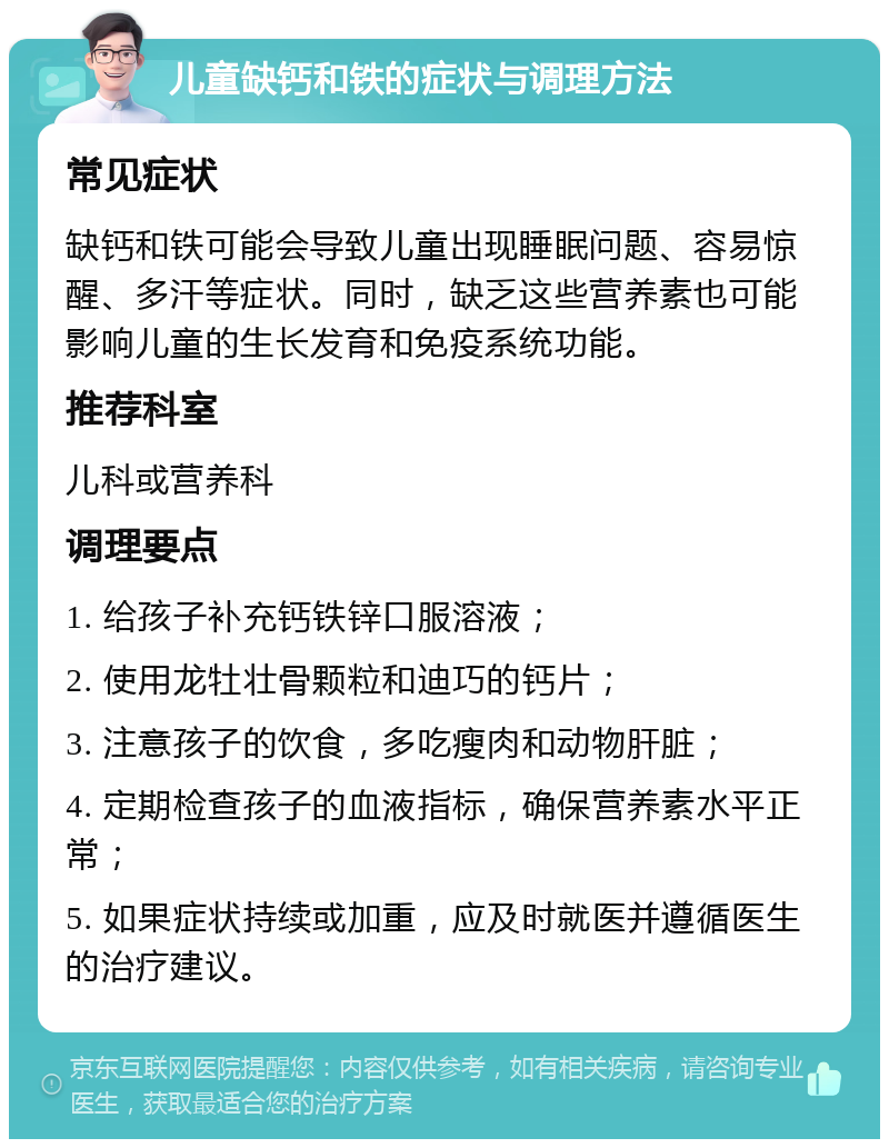 儿童缺钙和铁的症状与调理方法 常见症状 缺钙和铁可能会导致儿童出现睡眠问题、容易惊醒、多汗等症状。同时，缺乏这些营养素也可能影响儿童的生长发育和免疫系统功能。 推荐科室 儿科或营养科 调理要点 1. 给孩子补充钙铁锌口服溶液； 2. 使用龙牡壮骨颗粒和迪巧的钙片； 3. 注意孩子的饮食，多吃瘦肉和动物肝脏； 4. 定期检查孩子的血液指标，确保营养素水平正常； 5. 如果症状持续或加重，应及时就医并遵循医生的治疗建议。