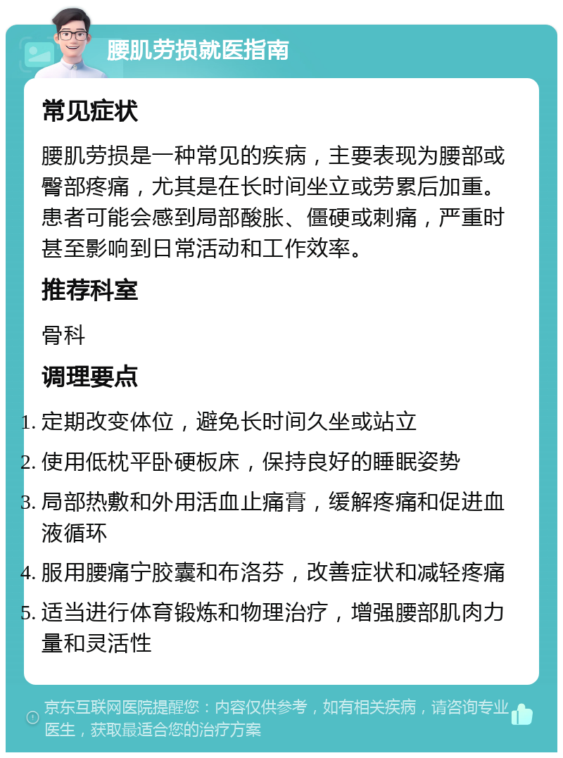 腰肌劳损就医指南 常见症状 腰肌劳损是一种常见的疾病，主要表现为腰部或臀部疼痛，尤其是在长时间坐立或劳累后加重。患者可能会感到局部酸胀、僵硬或刺痛，严重时甚至影响到日常活动和工作效率。 推荐科室 骨科 调理要点 定期改变体位，避免长时间久坐或站立 使用低枕平卧硬板床，保持良好的睡眠姿势 局部热敷和外用活血止痛膏，缓解疼痛和促进血液循环 服用腰痛宁胶囊和布洛芬，改善症状和减轻疼痛 适当进行体育锻炼和物理治疗，增强腰部肌肉力量和灵活性