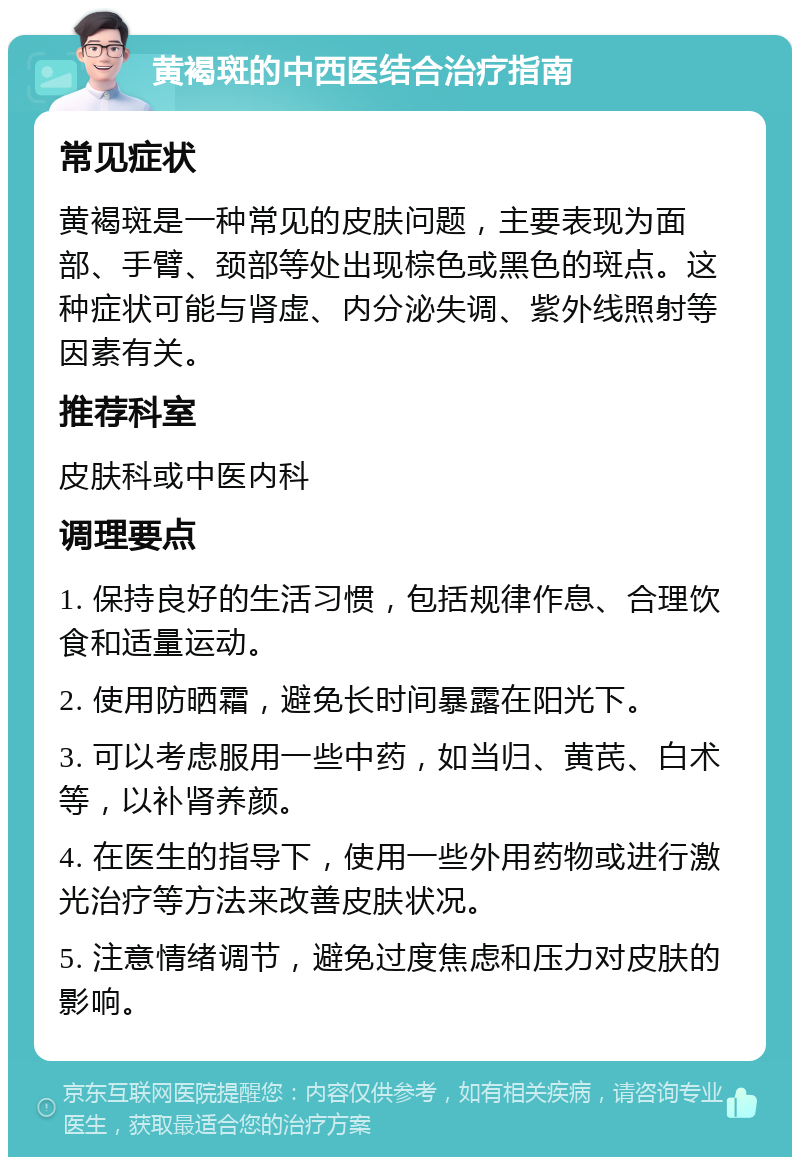 黄褐斑的中西医结合治疗指南 常见症状 黄褐斑是一种常见的皮肤问题，主要表现为面部、手臂、颈部等处出现棕色或黑色的斑点。这种症状可能与肾虚、内分泌失调、紫外线照射等因素有关。 推荐科室 皮肤科或中医内科 调理要点 1. 保持良好的生活习惯，包括规律作息、合理饮食和适量运动。 2. 使用防晒霜，避免长时间暴露在阳光下。 3. 可以考虑服用一些中药，如当归、黄芪、白术等，以补肾养颜。 4. 在医生的指导下，使用一些外用药物或进行激光治疗等方法来改善皮肤状况。 5. 注意情绪调节，避免过度焦虑和压力对皮肤的影响。