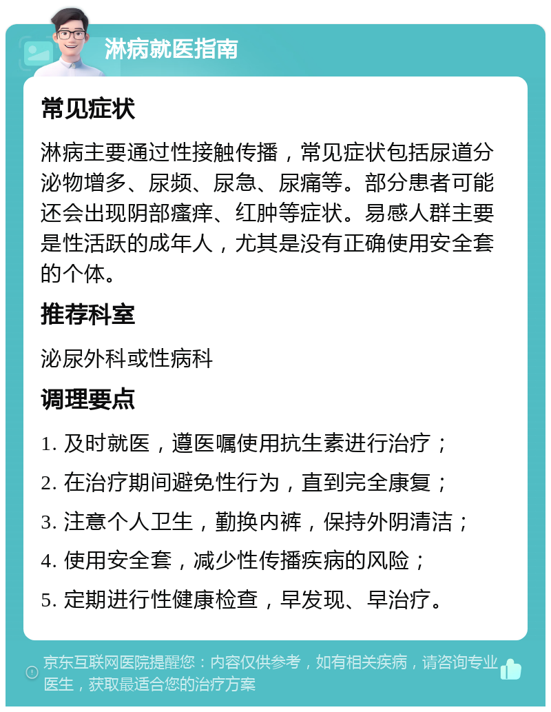 淋病就医指南 常见症状 淋病主要通过性接触传播，常见症状包括尿道分泌物增多、尿频、尿急、尿痛等。部分患者可能还会出现阴部瘙痒、红肿等症状。易感人群主要是性活跃的成年人，尤其是没有正确使用安全套的个体。 推荐科室 泌尿外科或性病科 调理要点 1. 及时就医，遵医嘱使用抗生素进行治疗； 2. 在治疗期间避免性行为，直到完全康复； 3. 注意个人卫生，勤换内裤，保持外阴清洁； 4. 使用安全套，减少性传播疾病的风险； 5. 定期进行性健康检查，早发现、早治疗。