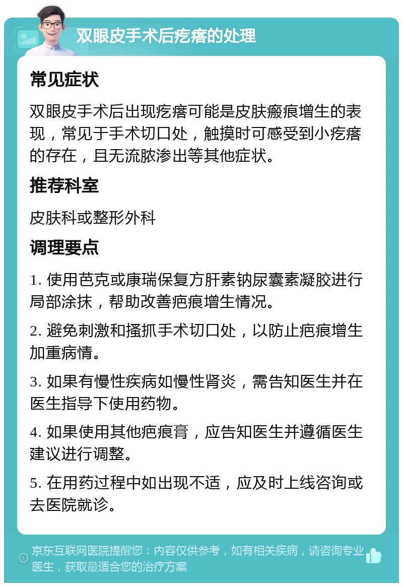 双眼皮手术后疙瘩的处理 常见症状 双眼皮手术后出现疙瘩可能是皮肤瘢痕增生的表现，常见于手术切口处，触摸时可感受到小疙瘩的存在，且无流脓渗出等其他症状。 推荐科室 皮肤科或整形外科 调理要点 1. 使用芭克或康瑞保复方肝素钠尿囊素凝胶进行局部涂抹，帮助改善疤痕增生情况。 2. 避免刺激和搔抓手术切口处，以防止疤痕增生加重病情。 3. 如果有慢性疾病如慢性肾炎，需告知医生并在医生指导下使用药物。 4. 如果使用其他疤痕膏，应告知医生并遵循医生建议进行调整。 5. 在用药过程中如出现不适，应及时上线咨询或去医院就诊。