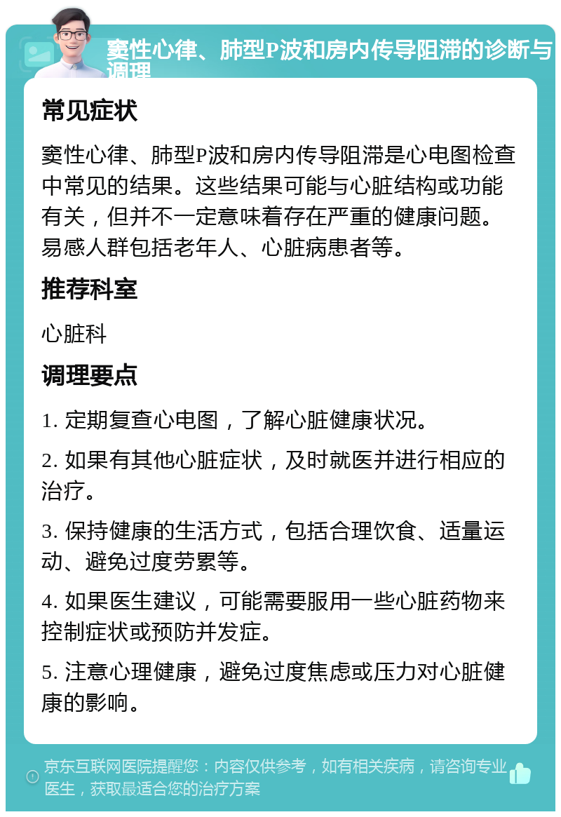 窦性心律、肺型P波和房内传导阻滞的诊断与调理 常见症状 窦性心律、肺型P波和房内传导阻滞是心电图检查中常见的结果。这些结果可能与心脏结构或功能有关，但并不一定意味着存在严重的健康问题。易感人群包括老年人、心脏病患者等。 推荐科室 心脏科 调理要点 1. 定期复查心电图，了解心脏健康状况。 2. 如果有其他心脏症状，及时就医并进行相应的治疗。 3. 保持健康的生活方式，包括合理饮食、适量运动、避免过度劳累等。 4. 如果医生建议，可能需要服用一些心脏药物来控制症状或预防并发症。 5. 注意心理健康，避免过度焦虑或压力对心脏健康的影响。