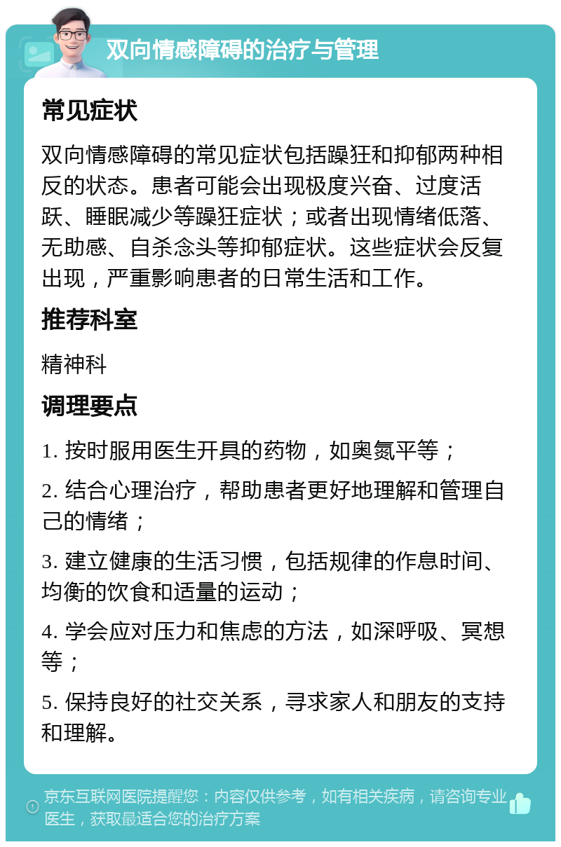 双向情感障碍的治疗与管理 常见症状 双向情感障碍的常见症状包括躁狂和抑郁两种相反的状态。患者可能会出现极度兴奋、过度活跃、睡眠减少等躁狂症状；或者出现情绪低落、无助感、自杀念头等抑郁症状。这些症状会反复出现，严重影响患者的日常生活和工作。 推荐科室 精神科 调理要点 1. 按时服用医生开具的药物，如奥氮平等； 2. 结合心理治疗，帮助患者更好地理解和管理自己的情绪； 3. 建立健康的生活习惯，包括规律的作息时间、均衡的饮食和适量的运动； 4. 学会应对压力和焦虑的方法，如深呼吸、冥想等； 5. 保持良好的社交关系，寻求家人和朋友的支持和理解。