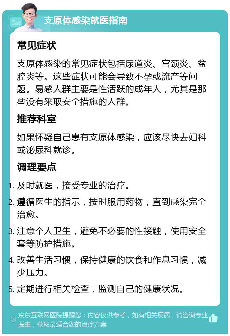 支原体感染就医指南 常见症状 支原体感染的常见症状包括尿道炎、宫颈炎、盆腔炎等。这些症状可能会导致不孕或流产等问题。易感人群主要是性活跃的成年人，尤其是那些没有采取安全措施的人群。 推荐科室 如果怀疑自己患有支原体感染，应该尽快去妇科或泌尿科就诊。 调理要点 及时就医，接受专业的治疗。 遵循医生的指示，按时服用药物，直到感染完全治愈。 注意个人卫生，避免不必要的性接触，使用安全套等防护措施。 改善生活习惯，保持健康的饮食和作息习惯，减少压力。 定期进行相关检查，监测自己的健康状况。