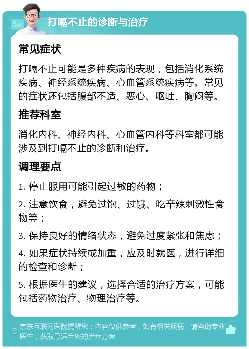 打嗝不止的诊断与治疗 常见症状 打嗝不止可能是多种疾病的表现，包括消化系统疾病、神经系统疾病、心血管系统疾病等。常见的症状还包括腹部不适、恶心、呕吐、胸闷等。 推荐科室 消化内科、神经内科、心血管内科等科室都可能涉及到打嗝不止的诊断和治疗。 调理要点 1. 停止服用可能引起过敏的药物； 2. 注意饮食，避免过饱、过饿、吃辛辣刺激性食物等； 3. 保持良好的情绪状态，避免过度紧张和焦虑； 4. 如果症状持续或加重，应及时就医，进行详细的检查和诊断； 5. 根据医生的建议，选择合适的治疗方案，可能包括药物治疗、物理治疗等。