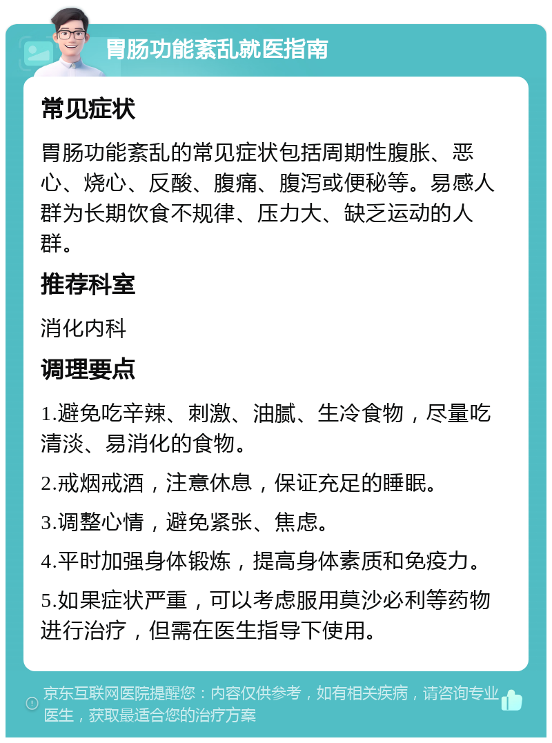 胃肠功能紊乱就医指南 常见症状 胃肠功能紊乱的常见症状包括周期性腹胀、恶心、烧心、反酸、腹痛、腹泻或便秘等。易感人群为长期饮食不规律、压力大、缺乏运动的人群。 推荐科室 消化内科 调理要点 1.避免吃辛辣、刺激、油腻、生冷食物，尽量吃清淡、易消化的食物。 2.戒烟戒酒，注意休息，保证充足的睡眠。 3.调整心情，避免紧张、焦虑。 4.平时加强身体锻炼，提高身体素质和免疫力。 5.如果症状严重，可以考虑服用莫沙必利等药物进行治疗，但需在医生指导下使用。