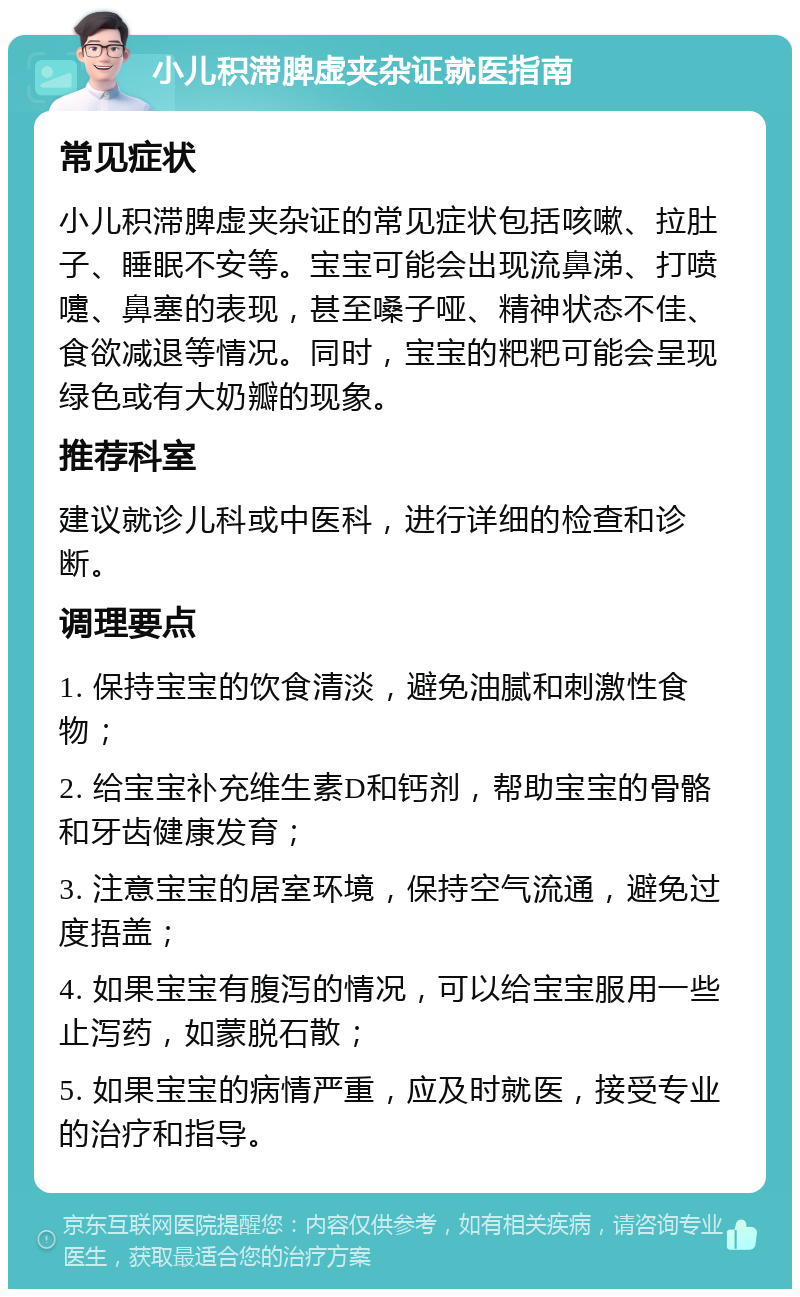 小儿积滞脾虚夹杂证就医指南 常见症状 小儿积滞脾虚夹杂证的常见症状包括咳嗽、拉肚子、睡眠不安等。宝宝可能会出现流鼻涕、打喷嚏、鼻塞的表现，甚至嗓子哑、精神状态不佳、食欲减退等情况。同时，宝宝的粑粑可能会呈现绿色或有大奶瓣的现象。 推荐科室 建议就诊儿科或中医科，进行详细的检查和诊断。 调理要点 1. 保持宝宝的饮食清淡，避免油腻和刺激性食物； 2. 给宝宝补充维生素D和钙剂，帮助宝宝的骨骼和牙齿健康发育； 3. 注意宝宝的居室环境，保持空气流通，避免过度捂盖； 4. 如果宝宝有腹泻的情况，可以给宝宝服用一些止泻药，如蒙脱石散； 5. 如果宝宝的病情严重，应及时就医，接受专业的治疗和指导。