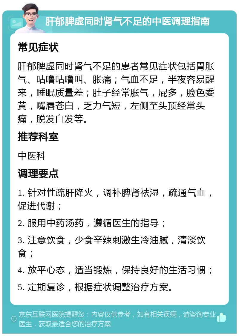 肝郁脾虚同时肾气不足的中医调理指南 常见症状 肝郁脾虚同时肾气不足的患者常见症状包括胃胀气、咕噜咕噜叫、胀痛；气血不足，半夜容易醒来，睡眠质量差；肚子经常胀气，屁多，脸色委黄，嘴唇苍白，乏力气短，左侧至头顶经常头痛，脱发白发等。 推荐科室 中医科 调理要点 1. 针对性疏肝降火，调补脾肾祛湿，疏通气血，促进代谢； 2. 服用中药汤药，遵循医生的指导； 3. 注意饮食，少食辛辣刺激生冷油腻，清淡饮食； 4. 放平心态，适当锻炼，保持良好的生活习惯； 5. 定期复诊，根据症状调整治疗方案。