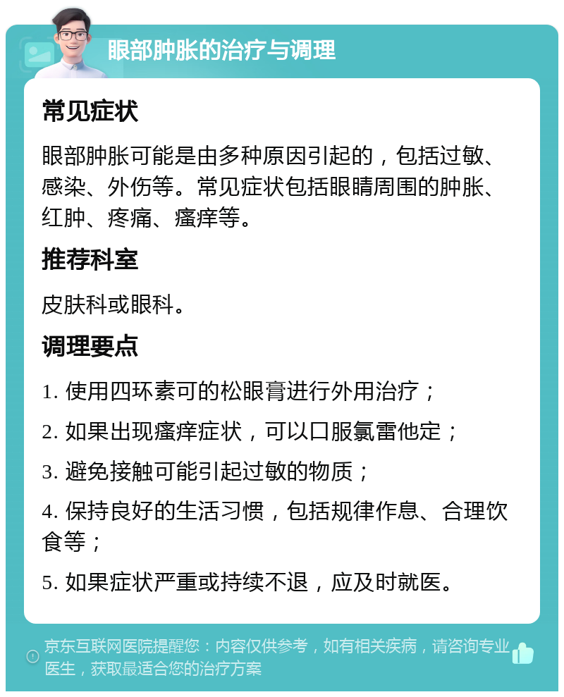 眼部肿胀的治疗与调理 常见症状 眼部肿胀可能是由多种原因引起的，包括过敏、感染、外伤等。常见症状包括眼睛周围的肿胀、红肿、疼痛、瘙痒等。 推荐科室 皮肤科或眼科。 调理要点 1. 使用四环素可的松眼膏进行外用治疗； 2. 如果出现瘙痒症状，可以口服氯雷他定； 3. 避免接触可能引起过敏的物质； 4. 保持良好的生活习惯，包括规律作息、合理饮食等； 5. 如果症状严重或持续不退，应及时就医。