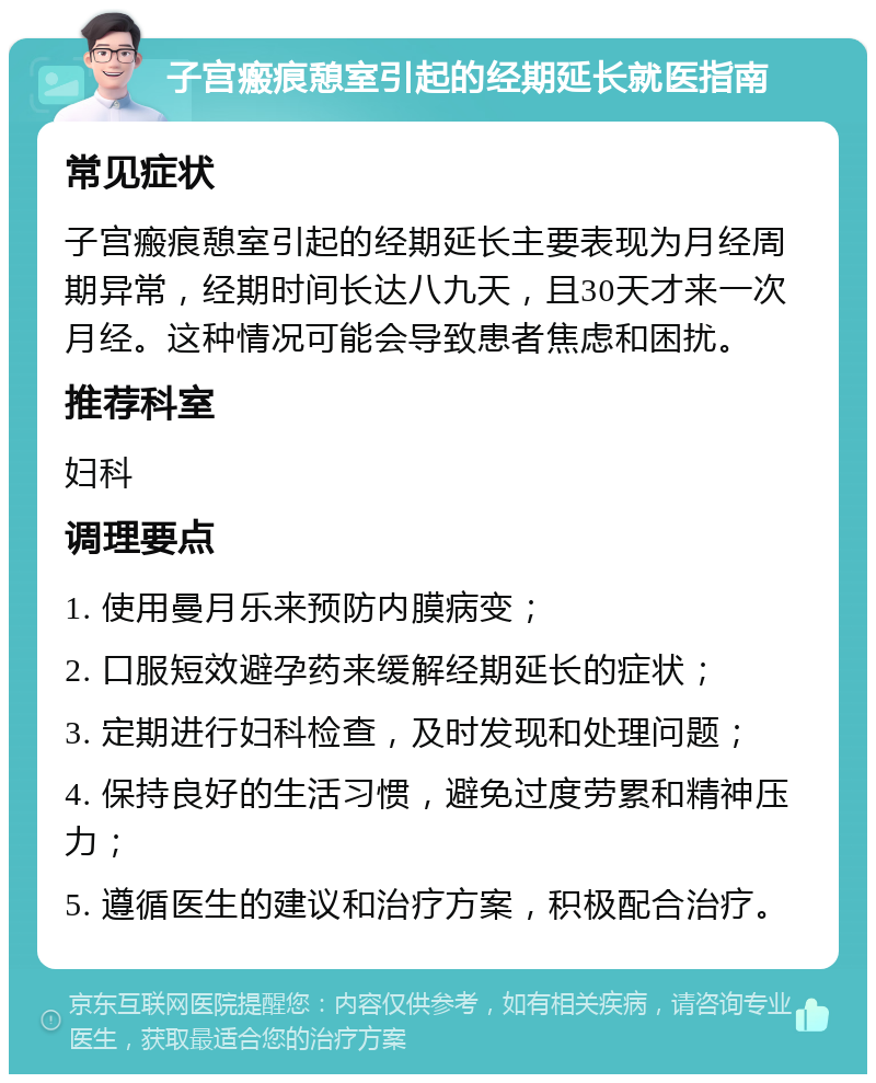 子宫瘢痕憩室引起的经期延长就医指南 常见症状 子宫瘢痕憩室引起的经期延长主要表现为月经周期异常，经期时间长达八九天，且30天才来一次月经。这种情况可能会导致患者焦虑和困扰。 推荐科室 妇科 调理要点 1. 使用曼月乐来预防内膜病变； 2. 口服短效避孕药来缓解经期延长的症状； 3. 定期进行妇科检查，及时发现和处理问题； 4. 保持良好的生活习惯，避免过度劳累和精神压力； 5. 遵循医生的建议和治疗方案，积极配合治疗。