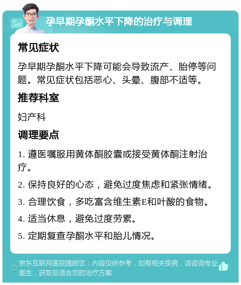 孕早期孕酮水平下降的治疗与调理 常见症状 孕早期孕酮水平下降可能会导致流产、胎停等问题。常见症状包括恶心、头晕、腹部不适等。 推荐科室 妇产科 调理要点 1. 遵医嘱服用黄体酮胶囊或接受黄体酮注射治疗。 2. 保持良好的心态，避免过度焦虑和紧张情绪。 3. 合理饮食，多吃富含维生素E和叶酸的食物。 4. 适当休息，避免过度劳累。 5. 定期复查孕酮水平和胎儿情况。