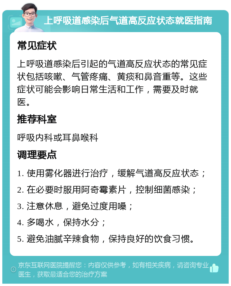 上呼吸道感染后气道高反应状态就医指南 常见症状 上呼吸道感染后引起的气道高反应状态的常见症状包括咳嗽、气管疼痛、黄痰和鼻音重等。这些症状可能会影响日常生活和工作，需要及时就医。 推荐科室 呼吸内科或耳鼻喉科 调理要点 1. 使用雾化器进行治疗，缓解气道高反应状态； 2. 在必要时服用阿奇霉素片，控制细菌感染； 3. 注意休息，避免过度用嗓； 4. 多喝水，保持水分； 5. 避免油腻辛辣食物，保持良好的饮食习惯。