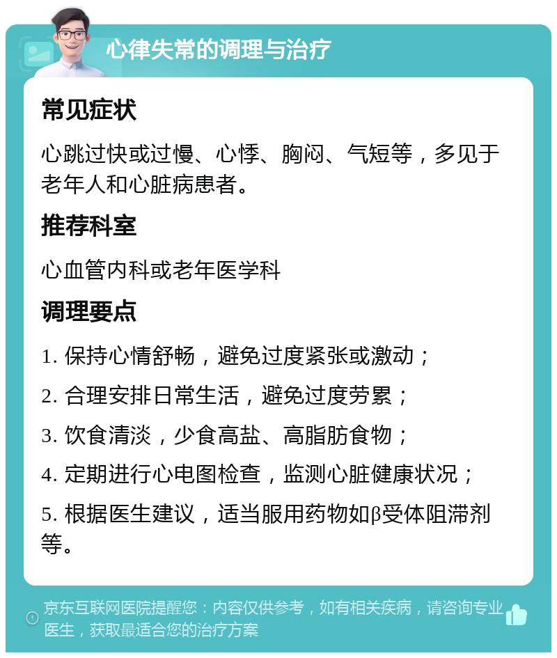 心律失常的调理与治疗 常见症状 心跳过快或过慢、心悸、胸闷、气短等，多见于老年人和心脏病患者。 推荐科室 心血管内科或老年医学科 调理要点 1. 保持心情舒畅，避免过度紧张或激动； 2. 合理安排日常生活，避免过度劳累； 3. 饮食清淡，少食高盐、高脂肪食物； 4. 定期进行心电图检查，监测心脏健康状况； 5. 根据医生建议，适当服用药物如β受体阻滞剂等。