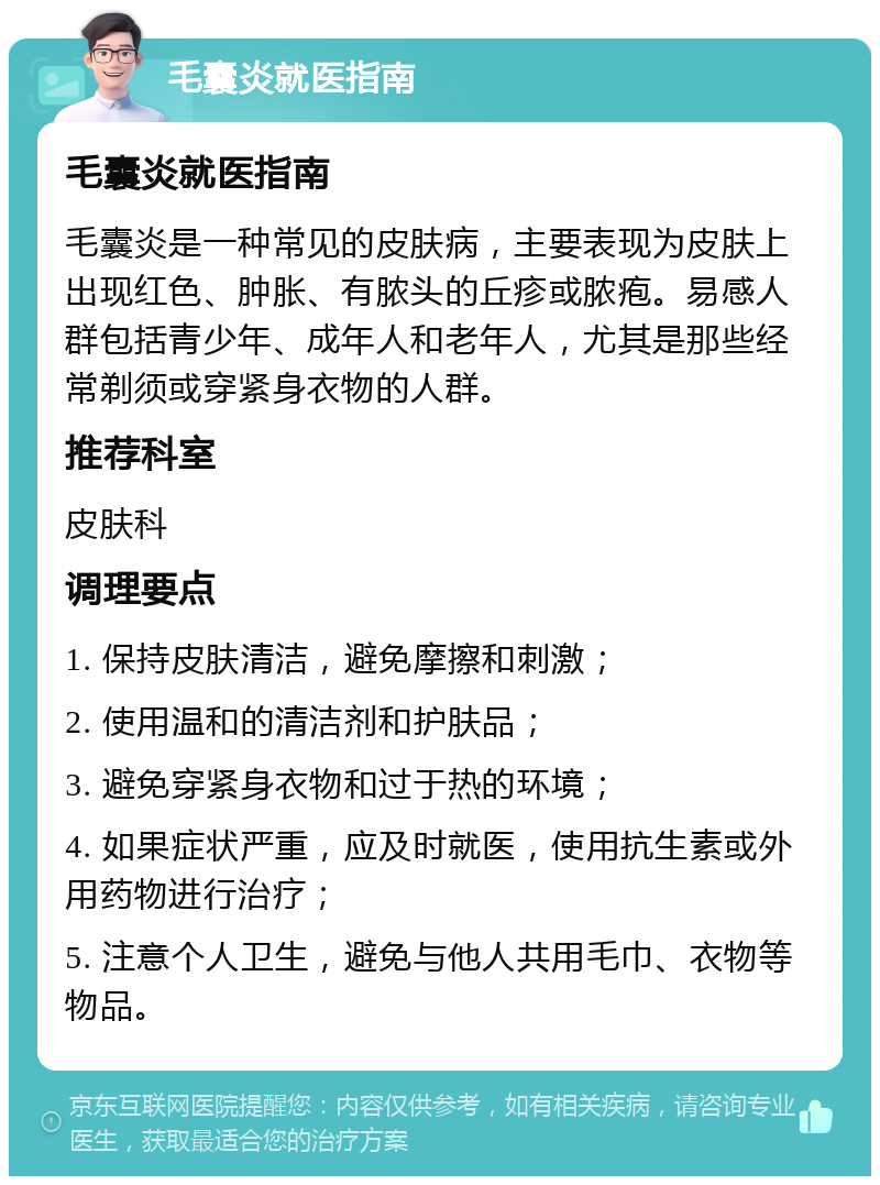 毛囊炎就医指南 毛囊炎就医指南 毛囊炎是一种常见的皮肤病，主要表现为皮肤上出现红色、肿胀、有脓头的丘疹或脓疱。易感人群包括青少年、成年人和老年人，尤其是那些经常剃须或穿紧身衣物的人群。 推荐科室 皮肤科 调理要点 1. 保持皮肤清洁，避免摩擦和刺激； 2. 使用温和的清洁剂和护肤品； 3. 避免穿紧身衣物和过于热的环境； 4. 如果症状严重，应及时就医，使用抗生素或外用药物进行治疗； 5. 注意个人卫生，避免与他人共用毛巾、衣物等物品。