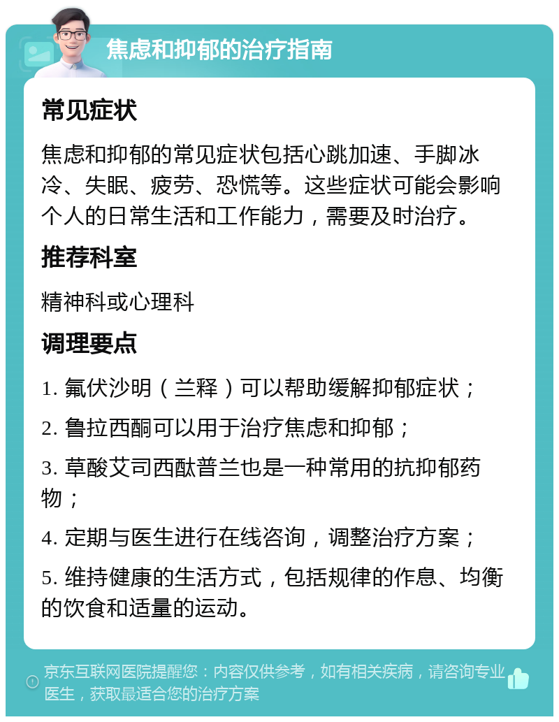 焦虑和抑郁的治疗指南 常见症状 焦虑和抑郁的常见症状包括心跳加速、手脚冰冷、失眠、疲劳、恐慌等。这些症状可能会影响个人的日常生活和工作能力，需要及时治疗。 推荐科室 精神科或心理科 调理要点 1. 氟伏沙明（兰释）可以帮助缓解抑郁症状； 2. 鲁拉西酮可以用于治疗焦虑和抑郁； 3. 草酸艾司西酞普兰也是一种常用的抗抑郁药物； 4. 定期与医生进行在线咨询，调整治疗方案； 5. 维持健康的生活方式，包括规律的作息、均衡的饮食和适量的运动。