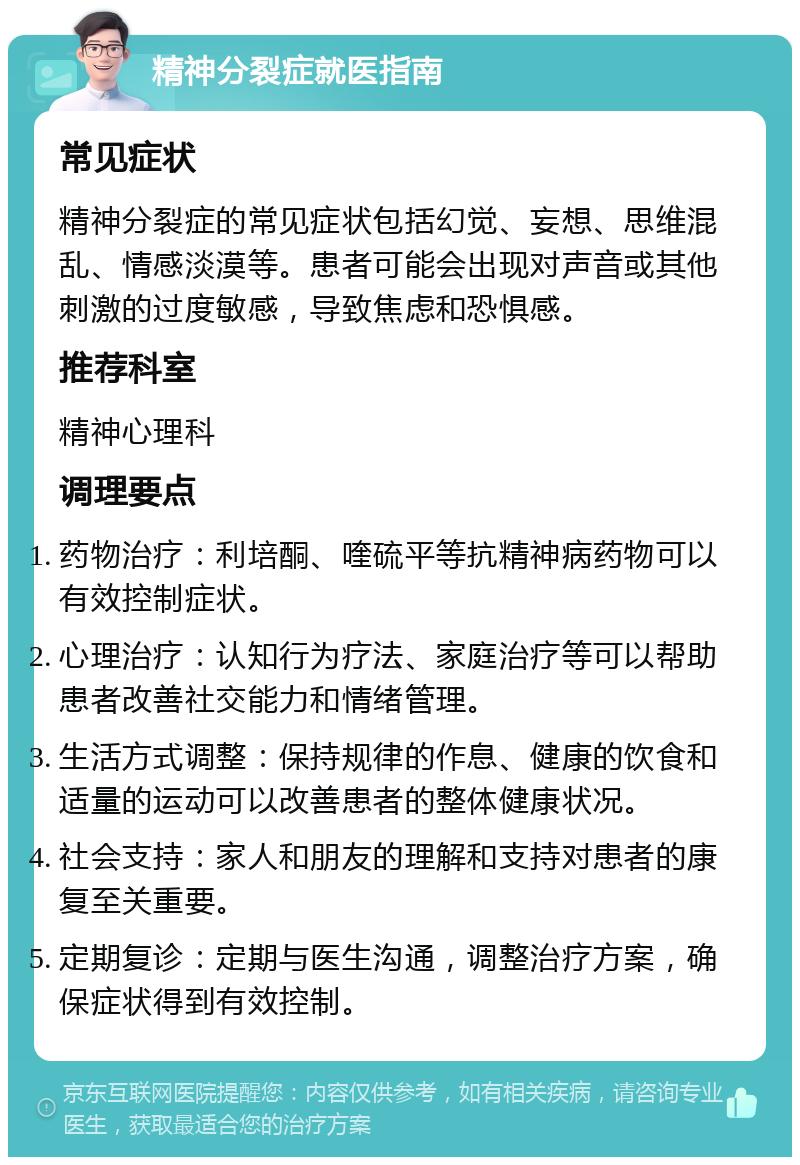 精神分裂症就医指南 常见症状 精神分裂症的常见症状包括幻觉、妄想、思维混乱、情感淡漠等。患者可能会出现对声音或其他刺激的过度敏感，导致焦虑和恐惧感。 推荐科室 精神心理科 调理要点 药物治疗：利培酮、喹硫平等抗精神病药物可以有效控制症状。 心理治疗：认知行为疗法、家庭治疗等可以帮助患者改善社交能力和情绪管理。 生活方式调整：保持规律的作息、健康的饮食和适量的运动可以改善患者的整体健康状况。 社会支持：家人和朋友的理解和支持对患者的康复至关重要。 定期复诊：定期与医生沟通，调整治疗方案，确保症状得到有效控制。