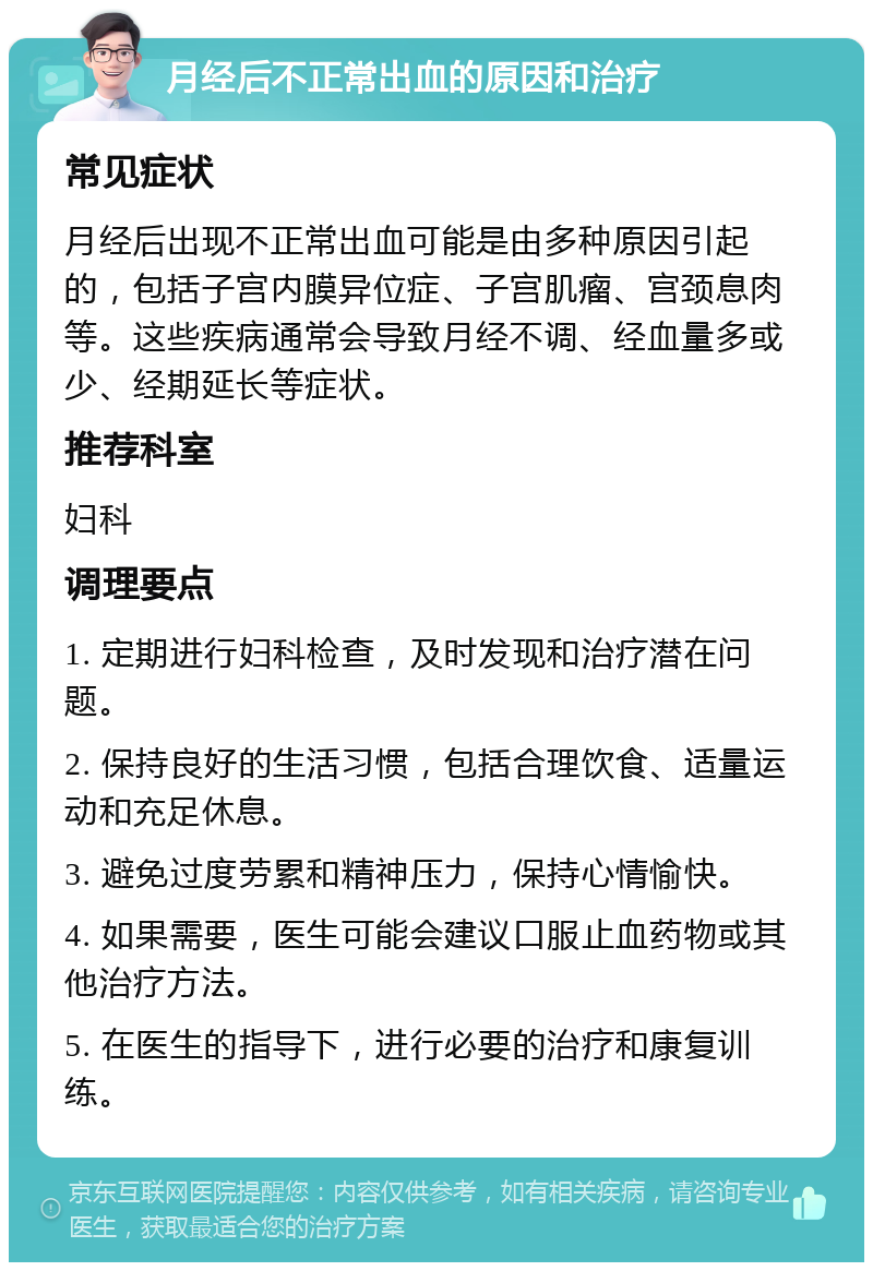 月经后不正常出血的原因和治疗 常见症状 月经后出现不正常出血可能是由多种原因引起的，包括子宫内膜异位症、子宫肌瘤、宫颈息肉等。这些疾病通常会导致月经不调、经血量多或少、经期延长等症状。 推荐科室 妇科 调理要点 1. 定期进行妇科检查，及时发现和治疗潜在问题。 2. 保持良好的生活习惯，包括合理饮食、适量运动和充足休息。 3. 避免过度劳累和精神压力，保持心情愉快。 4. 如果需要，医生可能会建议口服止血药物或其他治疗方法。 5. 在医生的指导下，进行必要的治疗和康复训练。