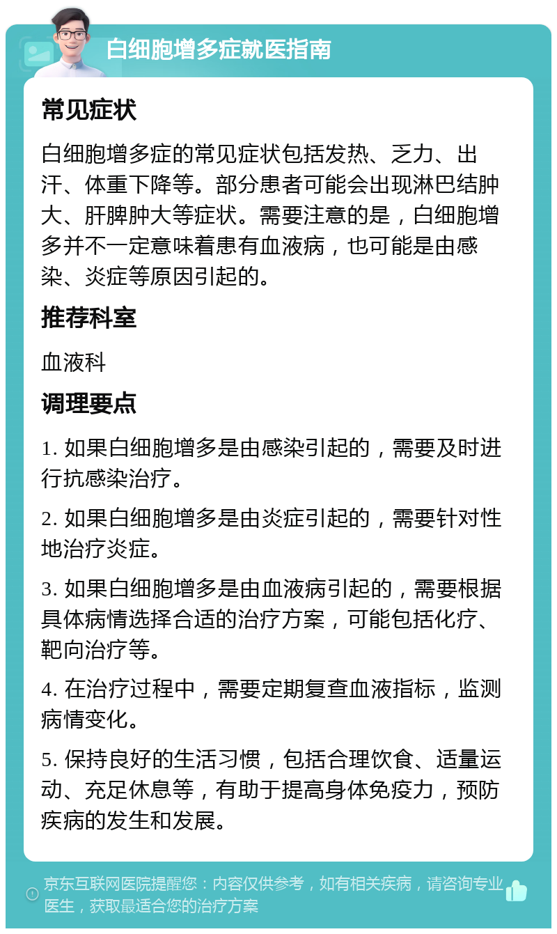 白细胞增多症就医指南 常见症状 白细胞增多症的常见症状包括发热、乏力、出汗、体重下降等。部分患者可能会出现淋巴结肿大、肝脾肿大等症状。需要注意的是，白细胞增多并不一定意味着患有血液病，也可能是由感染、炎症等原因引起的。 推荐科室 血液科 调理要点 1. 如果白细胞增多是由感染引起的，需要及时进行抗感染治疗。 2. 如果白细胞增多是由炎症引起的，需要针对性地治疗炎症。 3. 如果白细胞增多是由血液病引起的，需要根据具体病情选择合适的治疗方案，可能包括化疗、靶向治疗等。 4. 在治疗过程中，需要定期复查血液指标，监测病情变化。 5. 保持良好的生活习惯，包括合理饮食、适量运动、充足休息等，有助于提高身体免疫力，预防疾病的发生和发展。