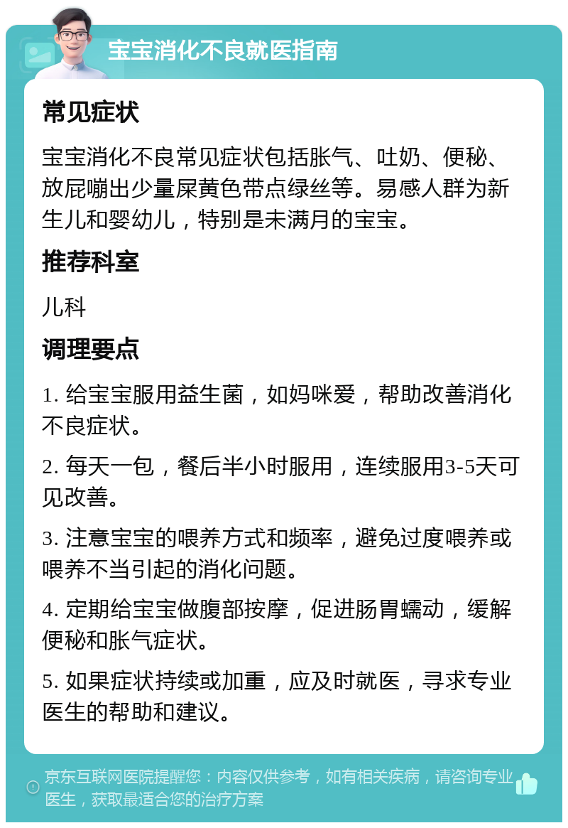 宝宝消化不良就医指南 常见症状 宝宝消化不良常见症状包括胀气、吐奶、便秘、放屁嘣出少量屎黄色带点绿丝等。易感人群为新生儿和婴幼儿，特别是未满月的宝宝。 推荐科室 儿科 调理要点 1. 给宝宝服用益生菌，如妈咪爱，帮助改善消化不良症状。 2. 每天一包，餐后半小时服用，连续服用3-5天可见改善。 3. 注意宝宝的喂养方式和频率，避免过度喂养或喂养不当引起的消化问题。 4. 定期给宝宝做腹部按摩，促进肠胃蠕动，缓解便秘和胀气症状。 5. 如果症状持续或加重，应及时就医，寻求专业医生的帮助和建议。