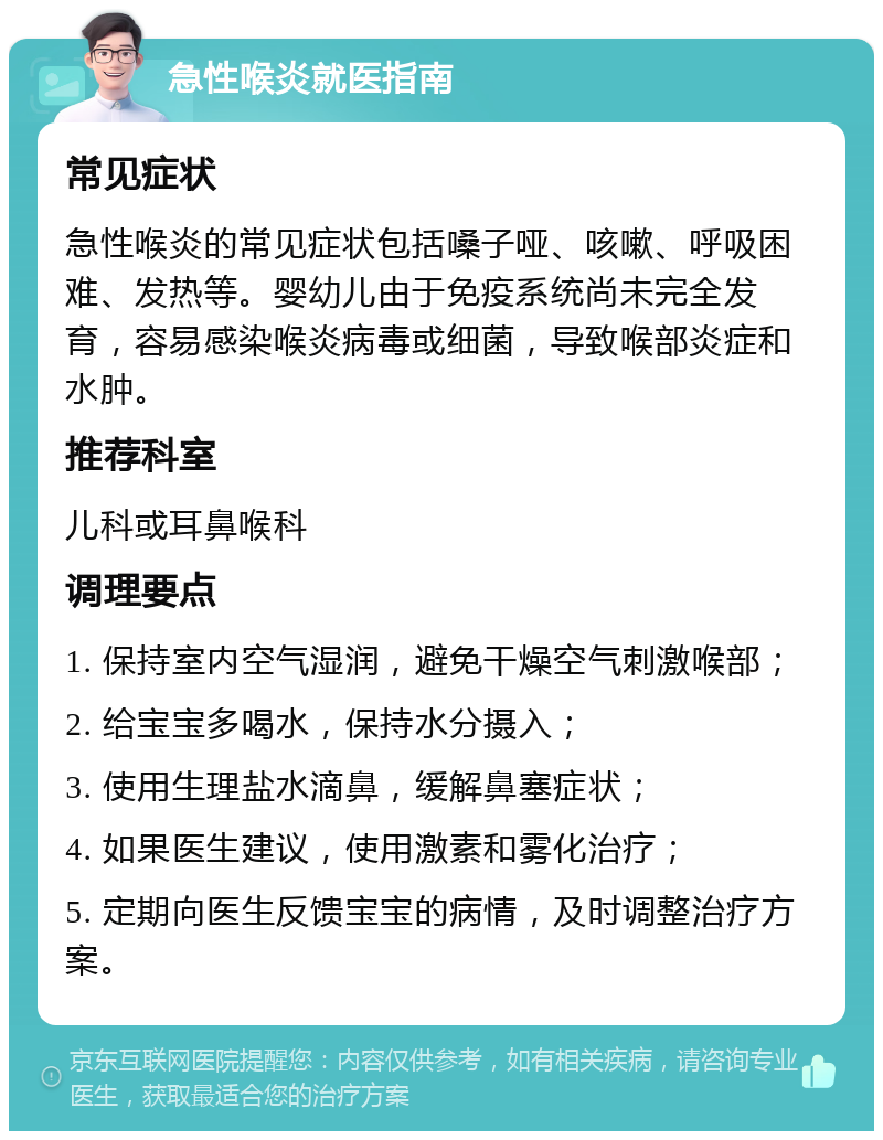 急性喉炎就医指南 常见症状 急性喉炎的常见症状包括嗓子哑、咳嗽、呼吸困难、发热等。婴幼儿由于免疫系统尚未完全发育，容易感染喉炎病毒或细菌，导致喉部炎症和水肿。 推荐科室 儿科或耳鼻喉科 调理要点 1. 保持室内空气湿润，避免干燥空气刺激喉部； 2. 给宝宝多喝水，保持水分摄入； 3. 使用生理盐水滴鼻，缓解鼻塞症状； 4. 如果医生建议，使用激素和雾化治疗； 5. 定期向医生反馈宝宝的病情，及时调整治疗方案。