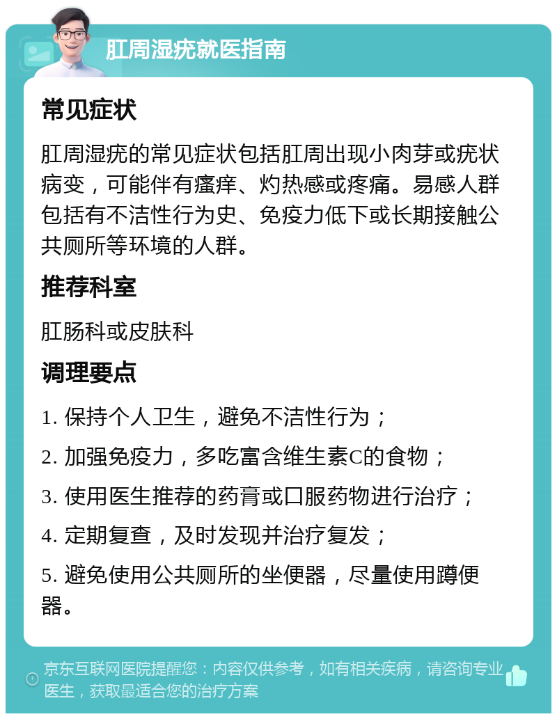 肛周湿疣就医指南 常见症状 肛周湿疣的常见症状包括肛周出现小肉芽或疣状病变，可能伴有瘙痒、灼热感或疼痛。易感人群包括有不洁性行为史、免疫力低下或长期接触公共厕所等环境的人群。 推荐科室 肛肠科或皮肤科 调理要点 1. 保持个人卫生，避免不洁性行为； 2. 加强免疫力，多吃富含维生素C的食物； 3. 使用医生推荐的药膏或口服药物进行治疗； 4. 定期复查，及时发现并治疗复发； 5. 避免使用公共厕所的坐便器，尽量使用蹲便器。