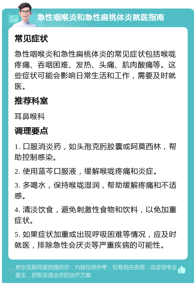 急性咽喉炎和急性扁桃体炎就医指南 常见症状 急性咽喉炎和急性扁桃体炎的常见症状包括喉咙疼痛、吞咽困难、发热、头痛、肌肉酸痛等。这些症状可能会影响日常生活和工作，需要及时就医。 推荐科室 耳鼻喉科 调理要点 1. 口服消炎药，如头孢克肟胶囊或阿莫西林，帮助控制感染。 2. 使用蓝芩口服液，缓解喉咙疼痛和炎症。 3. 多喝水，保持喉咙湿润，帮助缓解疼痛和不适感。 4. 清淡饮食，避免刺激性食物和饮料，以免加重症状。 5. 如果症状加重或出现呼吸困难等情况，应及时就医，排除急性会厌炎等严重疾病的可能性。