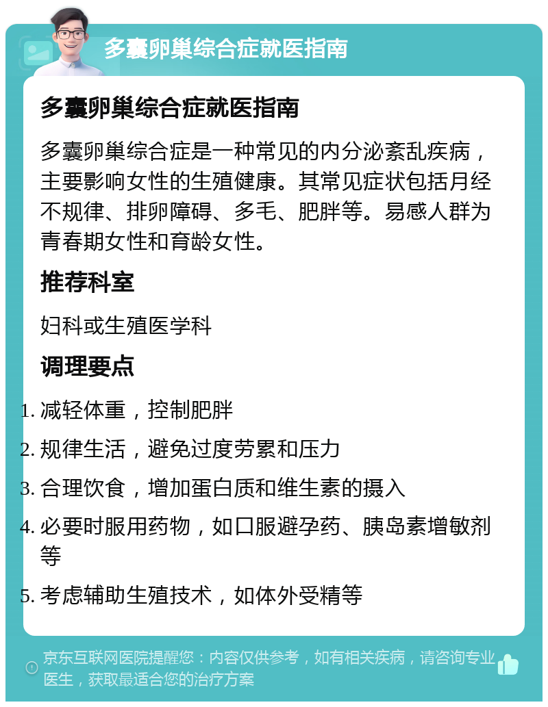 多囊卵巢综合症就医指南 多囊卵巢综合症就医指南 多囊卵巢综合症是一种常见的内分泌紊乱疾病，主要影响女性的生殖健康。其常见症状包括月经不规律、排卵障碍、多毛、肥胖等。易感人群为青春期女性和育龄女性。 推荐科室 妇科或生殖医学科 调理要点 减轻体重，控制肥胖 规律生活，避免过度劳累和压力 合理饮食，增加蛋白质和维生素的摄入 必要时服用药物，如口服避孕药、胰岛素增敏剂等 考虑辅助生殖技术，如体外受精等