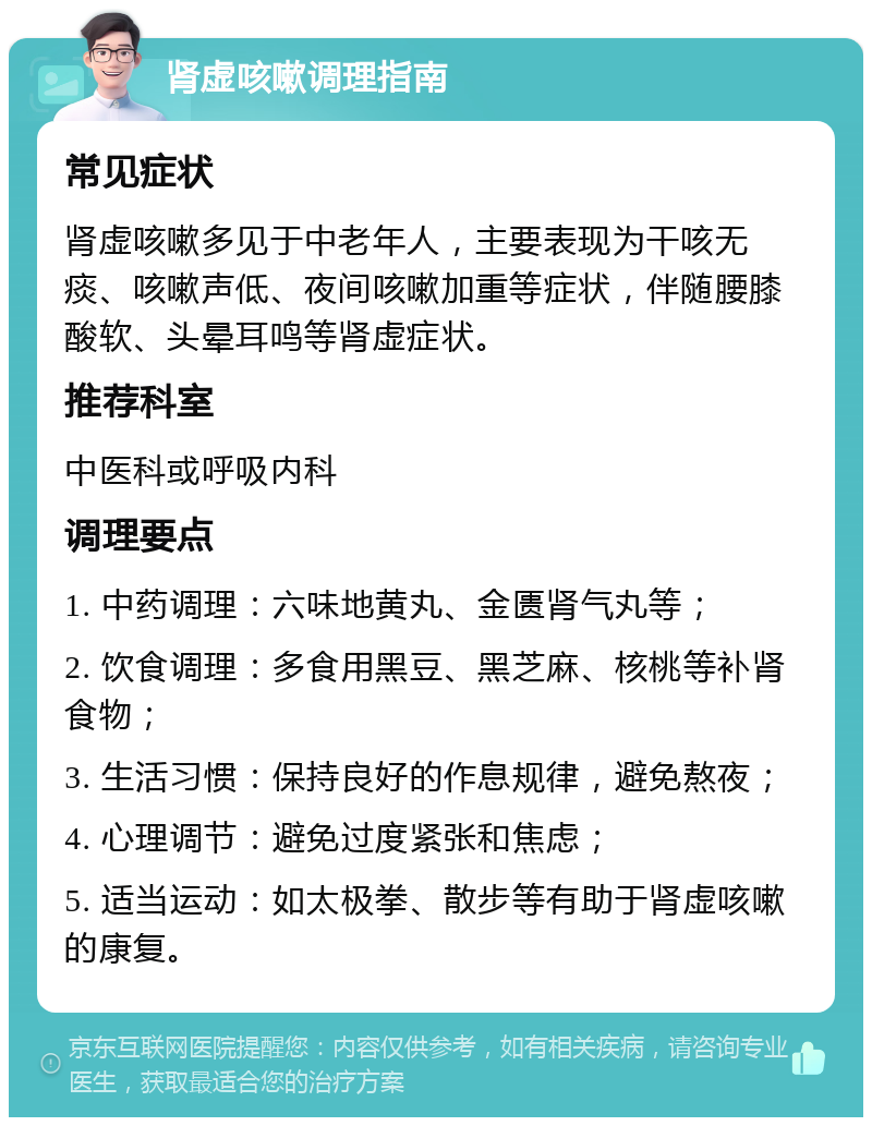 肾虚咳嗽调理指南 常见症状 肾虚咳嗽多见于中老年人，主要表现为干咳无痰、咳嗽声低、夜间咳嗽加重等症状，伴随腰膝酸软、头晕耳鸣等肾虚症状。 推荐科室 中医科或呼吸内科 调理要点 1. 中药调理：六味地黄丸、金匮肾气丸等； 2. 饮食调理：多食用黑豆、黑芝麻、核桃等补肾食物； 3. 生活习惯：保持良好的作息规律，避免熬夜； 4. 心理调节：避免过度紧张和焦虑； 5. 适当运动：如太极拳、散步等有助于肾虚咳嗽的康复。