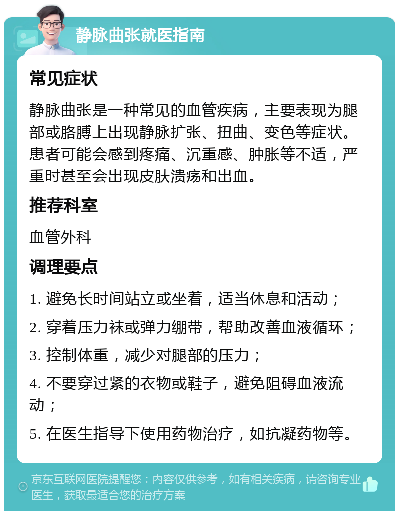 静脉曲张就医指南 常见症状 静脉曲张是一种常见的血管疾病，主要表现为腿部或胳膊上出现静脉扩张、扭曲、变色等症状。患者可能会感到疼痛、沉重感、肿胀等不适，严重时甚至会出现皮肤溃疡和出血。 推荐科室 血管外科 调理要点 1. 避免长时间站立或坐着，适当休息和活动； 2. 穿着压力袜或弹力绷带，帮助改善血液循环； 3. 控制体重，减少对腿部的压力； 4. 不要穿过紧的衣物或鞋子，避免阻碍血液流动； 5. 在医生指导下使用药物治疗，如抗凝药物等。