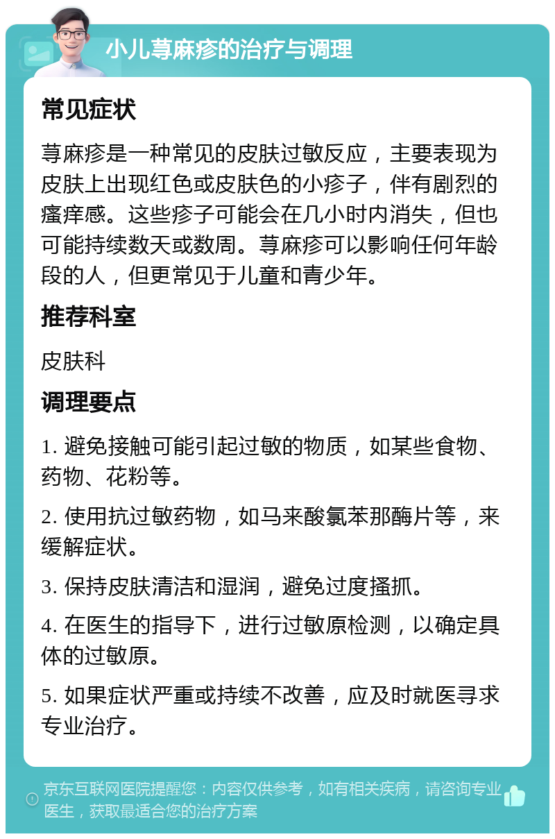 小儿荨麻疹的治疗与调理 常见症状 荨麻疹是一种常见的皮肤过敏反应，主要表现为皮肤上出现红色或皮肤色的小疹子，伴有剧烈的瘙痒感。这些疹子可能会在几小时内消失，但也可能持续数天或数周。荨麻疹可以影响任何年龄段的人，但更常见于儿童和青少年。 推荐科室 皮肤科 调理要点 1. 避免接触可能引起过敏的物质，如某些食物、药物、花粉等。 2. 使用抗过敏药物，如马来酸氯苯那酶片等，来缓解症状。 3. 保持皮肤清洁和湿润，避免过度搔抓。 4. 在医生的指导下，进行过敏原检测，以确定具体的过敏原。 5. 如果症状严重或持续不改善，应及时就医寻求专业治疗。