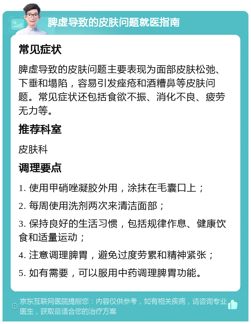 脾虚导致的皮肤问题就医指南 常见症状 脾虚导致的皮肤问题主要表现为面部皮肤松弛、下垂和塌陷，容易引发痤疮和酒糟鼻等皮肤问题。常见症状还包括食欲不振、消化不良、疲劳无力等。 推荐科室 皮肤科 调理要点 1. 使用甲硝唑凝胶外用，涂抹在毛囊口上； 2. 每周使用洗剂两次来清洁面部； 3. 保持良好的生活习惯，包括规律作息、健康饮食和适量运动； 4. 注意调理脾胃，避免过度劳累和精神紧张； 5. 如有需要，可以服用中药调理脾胃功能。