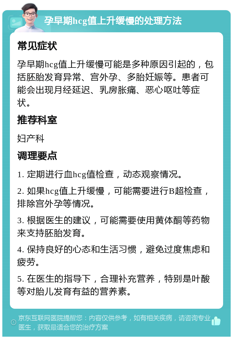 孕早期hcg值上升缓慢的处理方法 常见症状 孕早期hcg值上升缓慢可能是多种原因引起的，包括胚胎发育异常、宫外孕、多胎妊娠等。患者可能会出现月经延迟、乳房胀痛、恶心呕吐等症状。 推荐科室 妇产科 调理要点 1. 定期进行血hcg值检查，动态观察情况。 2. 如果hcg值上升缓慢，可能需要进行B超检查，排除宫外孕等情况。 3. 根据医生的建议，可能需要使用黄体酮等药物来支持胚胎发育。 4. 保持良好的心态和生活习惯，避免过度焦虑和疲劳。 5. 在医生的指导下，合理补充营养，特别是叶酸等对胎儿发育有益的营养素。