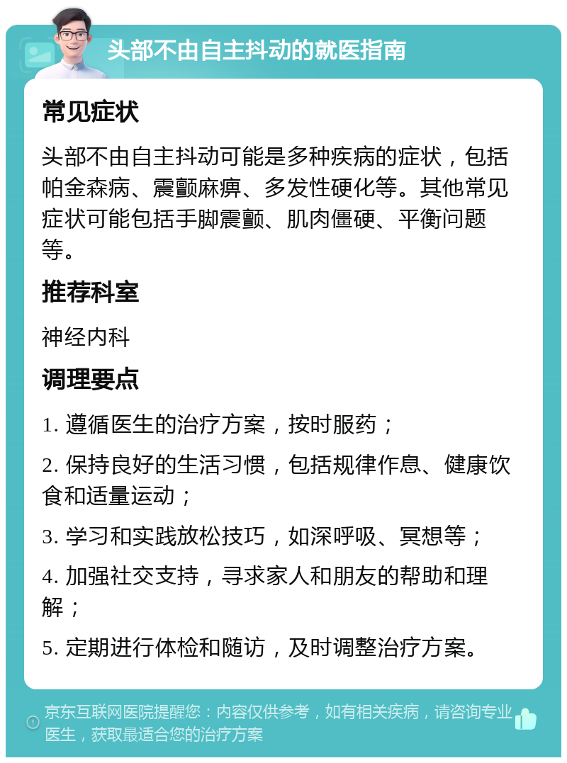 头部不由自主抖动的就医指南 常见症状 头部不由自主抖动可能是多种疾病的症状，包括帕金森病、震颤麻痹、多发性硬化等。其他常见症状可能包括手脚震颤、肌肉僵硬、平衡问题等。 推荐科室 神经内科 调理要点 1. 遵循医生的治疗方案，按时服药； 2. 保持良好的生活习惯，包括规律作息、健康饮食和适量运动； 3. 学习和实践放松技巧，如深呼吸、冥想等； 4. 加强社交支持，寻求家人和朋友的帮助和理解； 5. 定期进行体检和随访，及时调整治疗方案。