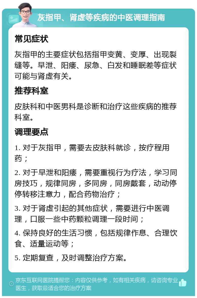 灰指甲、肾虚等疾病的中医调理指南 常见症状 灰指甲的主要症状包括指甲变黄、变厚、出现裂缝等。早泄、阳痿、尿急、白发和睡眠差等症状可能与肾虚有关。 推荐科室 皮肤科和中医男科是诊断和治疗这些疾病的推荐科室。 调理要点 1. 对于灰指甲，需要去皮肤科就诊，按疗程用药； 2. 对于早泄和阳痿，需要重视行为疗法，学习同房技巧，规律同房，多同房，同房戴套，动动停停转移注意力，配合药物治疗； 3. 对于肾虚引起的其他症状，需要进行中医调理，口服一些中药颗粒调理一段时间； 4. 保持良好的生活习惯，包括规律作息、合理饮食、适量运动等； 5. 定期复查，及时调整治疗方案。