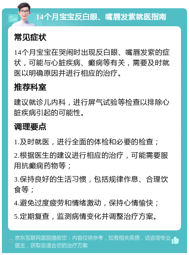 14个月宝宝反白眼、嘴唇发紫就医指南 常见症状 14个月宝宝在哭闹时出现反白眼、嘴唇发紫的症状，可能与心脏疾病、癫痫等有关，需要及时就医以明确原因并进行相应的治疗。 推荐科室 建议就诊儿内科，进行屏气试验等检查以排除心脏疾病引起的可能性。 调理要点 1.及时就医，进行全面的体检和必要的检查； 2.根据医生的建议进行相应的治疗，可能需要服用抗癫痫药物等； 3.保持良好的生活习惯，包括规律作息、合理饮食等； 4.避免过度疲劳和情绪激动，保持心情愉快； 5.定期复查，监测病情变化并调整治疗方案。