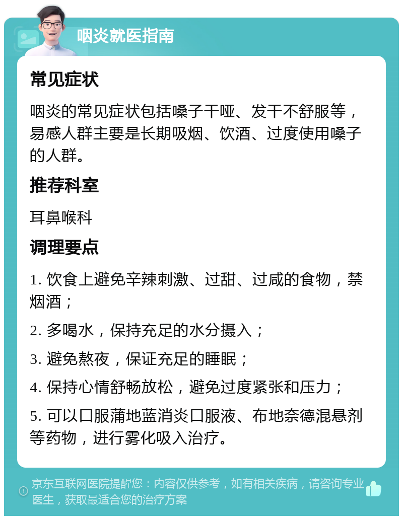 咽炎就医指南 常见症状 咽炎的常见症状包括嗓子干哑、发干不舒服等，易感人群主要是长期吸烟、饮酒、过度使用嗓子的人群。 推荐科室 耳鼻喉科 调理要点 1. 饮食上避免辛辣刺激、过甜、过咸的食物，禁烟酒； 2. 多喝水，保持充足的水分摄入； 3. 避免熬夜，保证充足的睡眠； 4. 保持心情舒畅放松，避免过度紧张和压力； 5. 可以口服蒲地蓝消炎口服液、布地奈德混悬剂等药物，进行雾化吸入治疗。