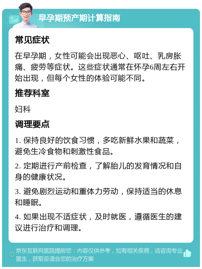 早孕期预产期计算指南 常见症状 在早孕期，女性可能会出现恶心、呕吐、乳房胀痛、疲劳等症状。这些症状通常在怀孕6周左右开始出现，但每个女性的体验可能不同。 推荐科室 妇科 调理要点 1. 保持良好的饮食习惯，多吃新鲜水果和蔬菜，避免生冷食物和刺激性食品。 2. 定期进行产前检查，了解胎儿的发育情况和自身的健康状况。 3. 避免剧烈运动和重体力劳动，保持适当的休息和睡眠。 4. 如果出现不适症状，及时就医，遵循医生的建议进行治疗和调理。