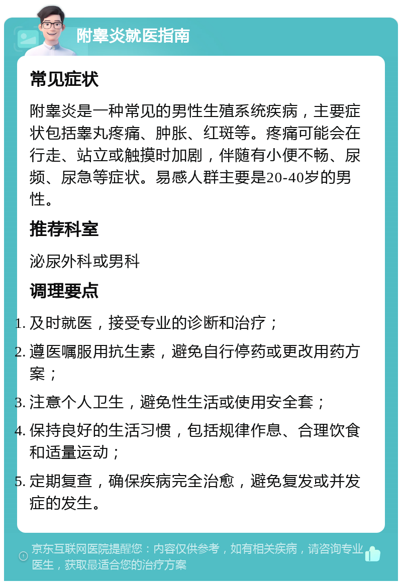 附睾炎就医指南 常见症状 附睾炎是一种常见的男性生殖系统疾病，主要症状包括睾丸疼痛、肿胀、红斑等。疼痛可能会在行走、站立或触摸时加剧，伴随有小便不畅、尿频、尿急等症状。易感人群主要是20-40岁的男性。 推荐科室 泌尿外科或男科 调理要点 及时就医，接受专业的诊断和治疗； 遵医嘱服用抗生素，避免自行停药或更改用药方案； 注意个人卫生，避免性生活或使用安全套； 保持良好的生活习惯，包括规律作息、合理饮食和适量运动； 定期复查，确保疾病完全治愈，避免复发或并发症的发生。