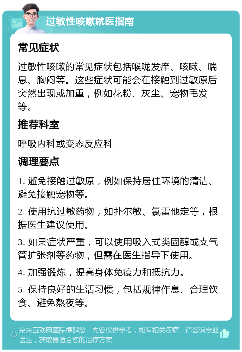 过敏性咳嗽就医指南 常见症状 过敏性咳嗽的常见症状包括喉咙发痒、咳嗽、喘息、胸闷等。这些症状可能会在接触到过敏原后突然出现或加重，例如花粉、灰尘、宠物毛发等。 推荐科室 呼吸内科或变态反应科 调理要点 1. 避免接触过敏原，例如保持居住环境的清洁、避免接触宠物等。 2. 使用抗过敏药物，如扑尔敏、氯雷他定等，根据医生建议使用。 3. 如果症状严重，可以使用吸入式类固醇或支气管扩张剂等药物，但需在医生指导下使用。 4. 加强锻炼，提高身体免疫力和抵抗力。 5. 保持良好的生活习惯，包括规律作息、合理饮食、避免熬夜等。