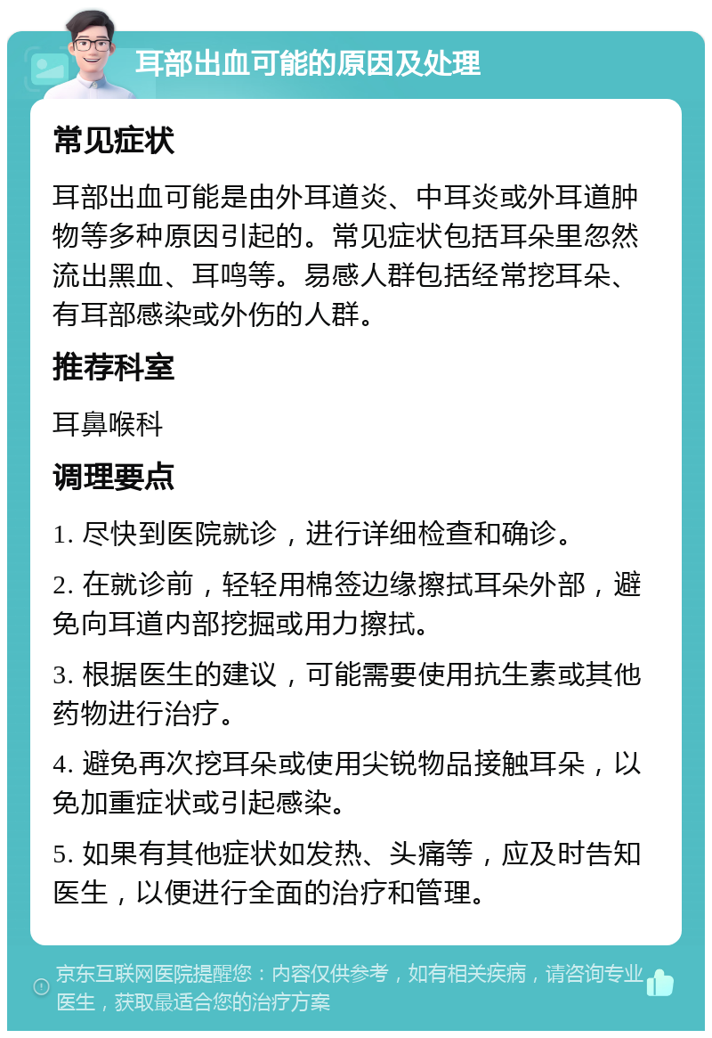 耳部出血可能的原因及处理 常见症状 耳部出血可能是由外耳道炎、中耳炎或外耳道肿物等多种原因引起的。常见症状包括耳朵里忽然流出黑血、耳鸣等。易感人群包括经常挖耳朵、有耳部感染或外伤的人群。 推荐科室 耳鼻喉科 调理要点 1. 尽快到医院就诊，进行详细检查和确诊。 2. 在就诊前，轻轻用棉签边缘擦拭耳朵外部，避免向耳道内部挖掘或用力擦拭。 3. 根据医生的建议，可能需要使用抗生素或其他药物进行治疗。 4. 避免再次挖耳朵或使用尖锐物品接触耳朵，以免加重症状或引起感染。 5. 如果有其他症状如发热、头痛等，应及时告知医生，以便进行全面的治疗和管理。