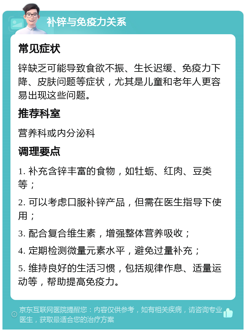 补锌与免疫力关系 常见症状 锌缺乏可能导致食欲不振、生长迟缓、免疫力下降、皮肤问题等症状，尤其是儿童和老年人更容易出现这些问题。 推荐科室 营养科或内分泌科 调理要点 1. 补充含锌丰富的食物，如牡蛎、红肉、豆类等； 2. 可以考虑口服补锌产品，但需在医生指导下使用； 3. 配合复合维生素，增强整体营养吸收； 4. 定期检测微量元素水平，避免过量补充； 5. 维持良好的生活习惯，包括规律作息、适量运动等，帮助提高免疫力。