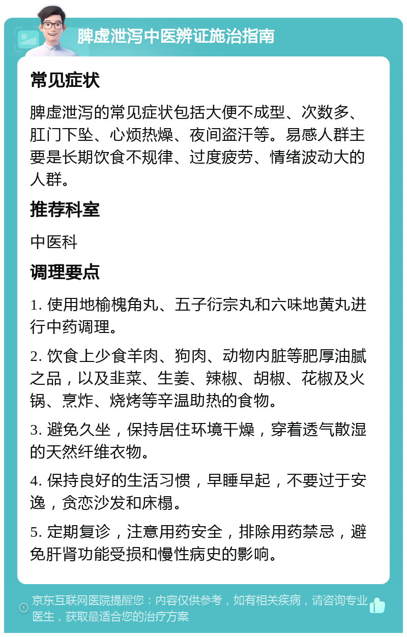 脾虚泄泻中医辨证施治指南 常见症状 脾虚泄泻的常见症状包括大便不成型、次数多、肛门下坠、心烦热燥、夜间盗汗等。易感人群主要是长期饮食不规律、过度疲劳、情绪波动大的人群。 推荐科室 中医科 调理要点 1. 使用地榆槐角丸、五子衍宗丸和六味地黄丸进行中药调理。 2. 饮食上少食羊肉、狗肉、动物内脏等肥厚油腻之品，以及韭菜、生姜、辣椒、胡椒、花椒及火锅、烹炸、烧烤等辛温助热的食物。 3. 避免久坐，保持居住环境干燥，穿着透气散湿的天然纤维衣物。 4. 保持良好的生活习惯，早睡早起，不要过于安逸，贪恋沙发和床榻。 5. 定期复诊，注意用药安全，排除用药禁忌，避免肝肾功能受损和慢性病史的影响。