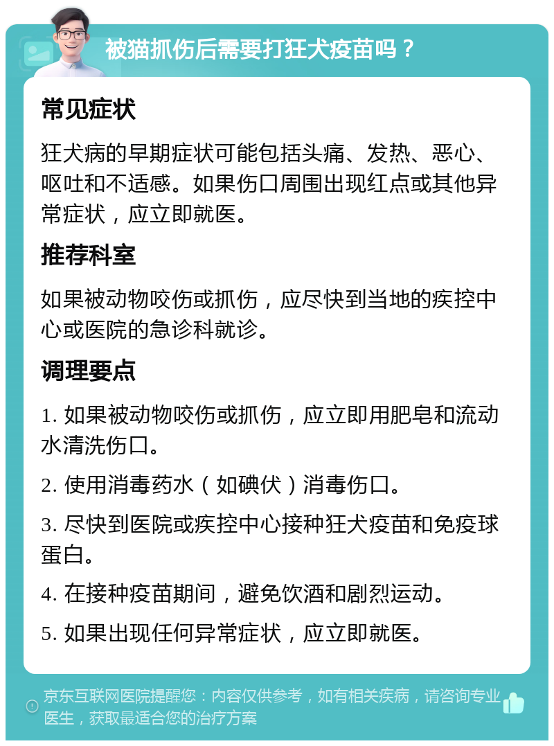 被猫抓伤后需要打狂犬疫苗吗？ 常见症状 狂犬病的早期症状可能包括头痛、发热、恶心、呕吐和不适感。如果伤口周围出现红点或其他异常症状，应立即就医。 推荐科室 如果被动物咬伤或抓伤，应尽快到当地的疾控中心或医院的急诊科就诊。 调理要点 1. 如果被动物咬伤或抓伤，应立即用肥皂和流动水清洗伤口。 2. 使用消毒药水（如碘伏）消毒伤口。 3. 尽快到医院或疾控中心接种狂犬疫苗和免疫球蛋白。 4. 在接种疫苗期间，避免饮酒和剧烈运动。 5. 如果出现任何异常症状，应立即就医。